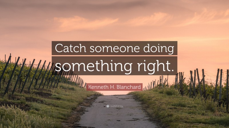 Kenneth H. Blanchard Quote: “Catch someone doing something right.”