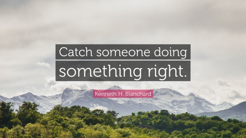 Kenneth H. Blanchard Quote: “Catch someone doing something right.”
