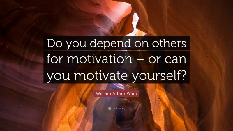 William Arthur Ward Quote: “Do you depend on others for motivation – or can you motivate yourself?”