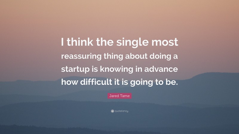 Jared Tame Quote: “I think the single most reassuring thing about doing a startup is knowing in advance how difficult it is going to be.”