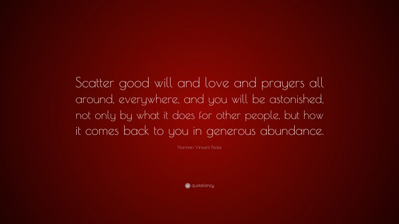 Norman Vincent Peale Quote: “Scatter good will and love and prayers all around, everywhere, and you will be astonished, not only by what it does for other people, but how it comes back to you in generous abundance.”