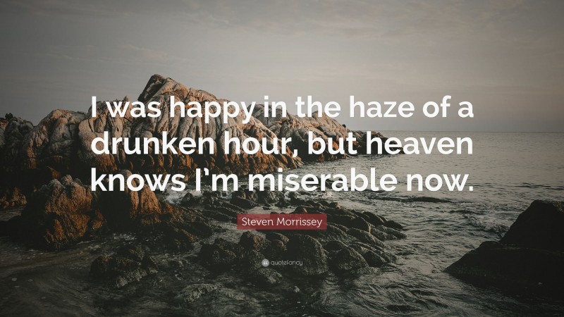 Steven Morrissey Quote: “I was happy in the haze of a drunken hour, but heaven knows I’m miserable now.”