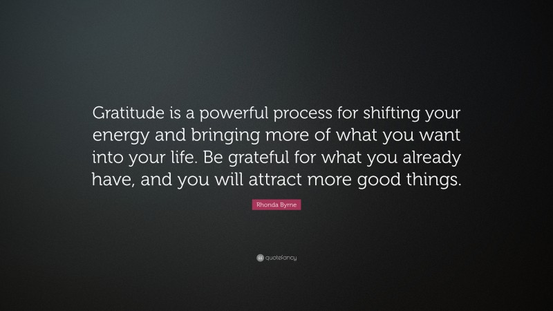 Rhonda Byrne Quote: “Gratitude is a powerful process for shifting your energy and bringing more of what you want into your life. Be grateful for what you already have, and you will attract more good things.”