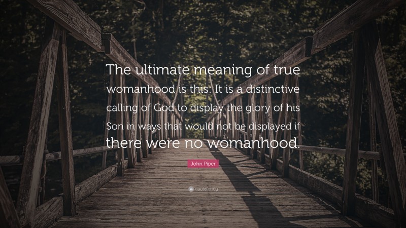 John Piper Quote: “The ultimate meaning of true womanhood is this: It is a distinctive calling of God to display the glory of his Son in ways that would not be displayed if there were no womanhood.”