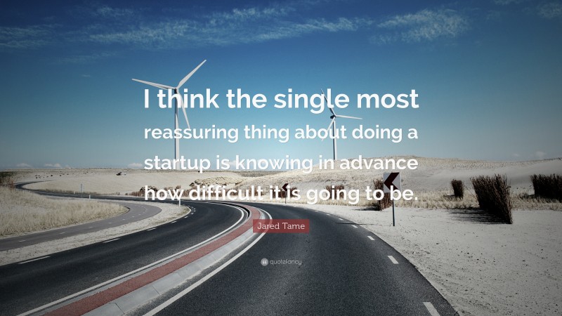 Jared Tame Quote: “I think the single most reassuring thing about doing a startup is knowing in advance how difficult it is going to be.”