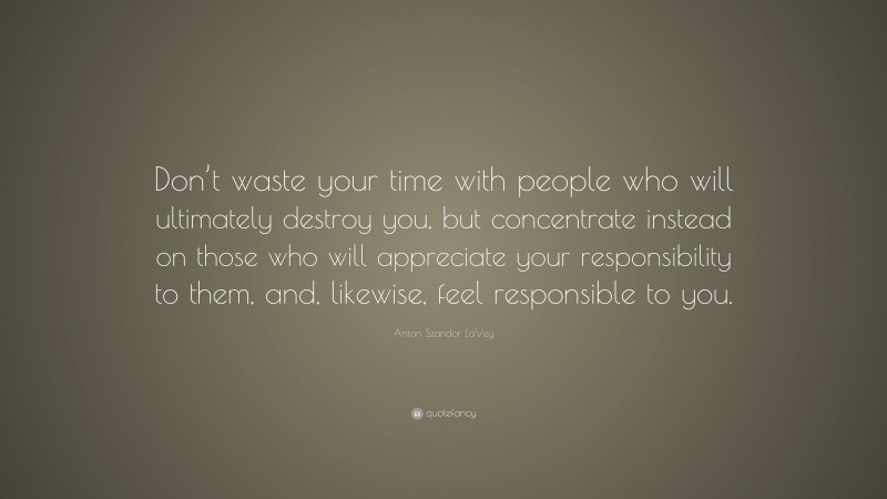 Anton Szandor LaVey Quote: “Don’t waste your time with people who will ultimately destroy you, but concentrate instead on those who will appreciate your responsibility to them, and, likewise, feel responsible to you.”