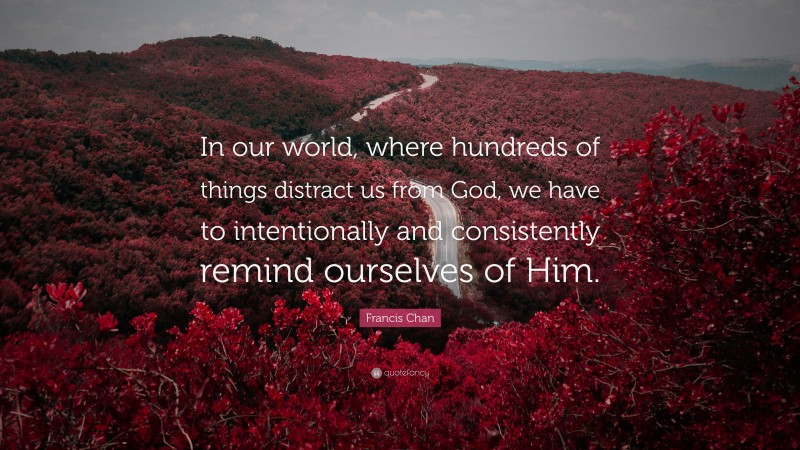 Francis Chan Quote: “In our world, where hundreds of things distract us from God, we have to intentionally and consistently remind ourselves of Him.”