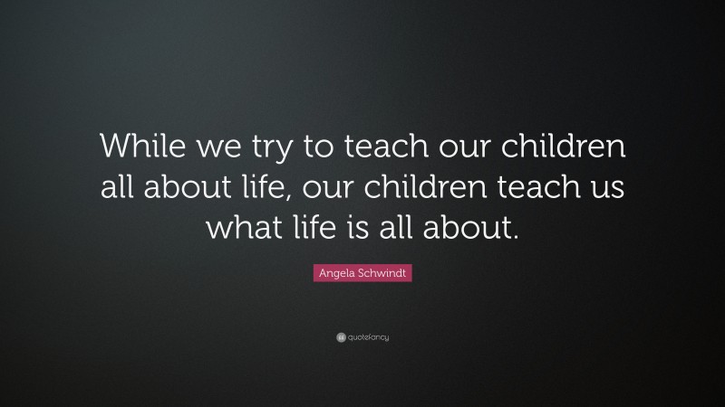 Angela Schwindt Quote: “While we try to teach our children all about life, our children teach us what life is all about.”