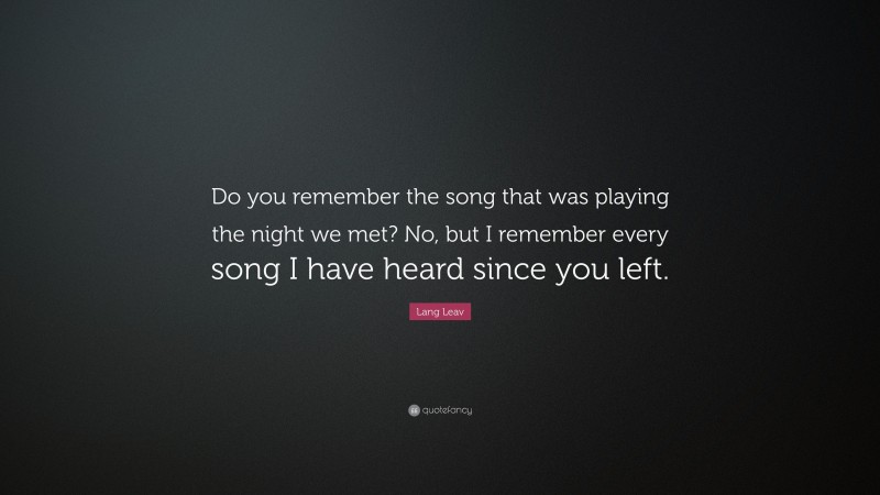 Lang Leav Quote: “Do you remember the song that was playing the night we met? No, but I remember every song I have heard since you left.”