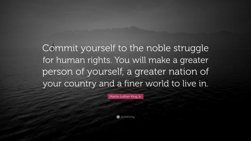 Martin Luther King Jr. Quote: “Commit yourself to the noble struggle for human rights. You will make a greater person of yourself, a greater nation of your country and a finer world to live in.”