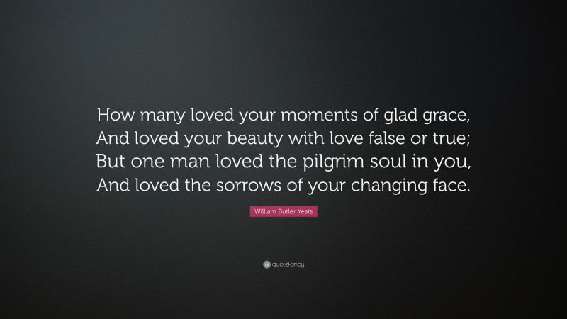 William Butler Yeats Quote: “How many loved your moments of glad grace, And loved your beauty with love false or true; But one man loved the pilgrim soul in you, And loved the sorrows of your changing face.”