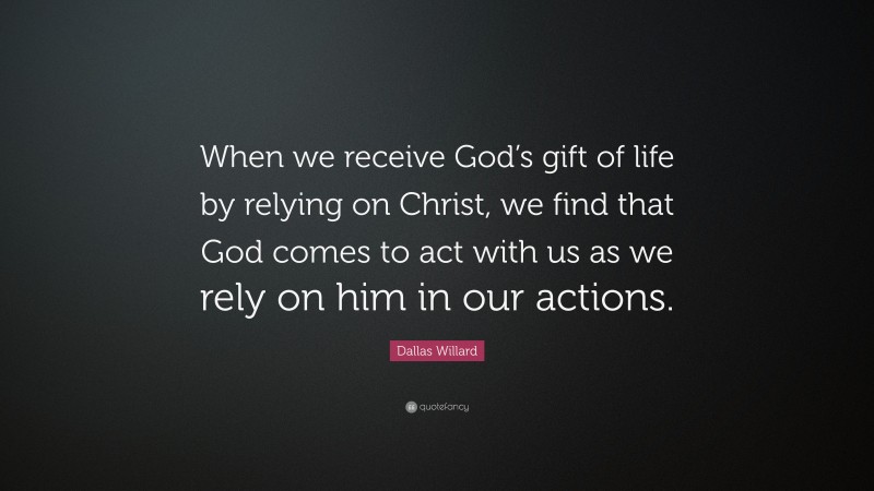 Dallas Willard Quote: “When we receive God’s gift of life by relying on Christ, we find that God comes to act with us as we rely on him in our actions.”