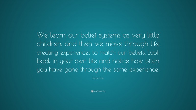 Louise Hay Quote: “We learn our belief systems as very little children, and then we move through life creating experiences to match our beliefs. Look back in your own life and notice how often you have gone through the same experience.”