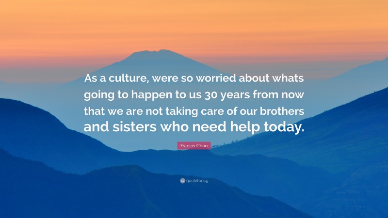 Francis Chan Quote: “As a culture, were so worried about whats going to happen to us 30 years from now that we are not taking care of our brothers and sisters who need help today.”