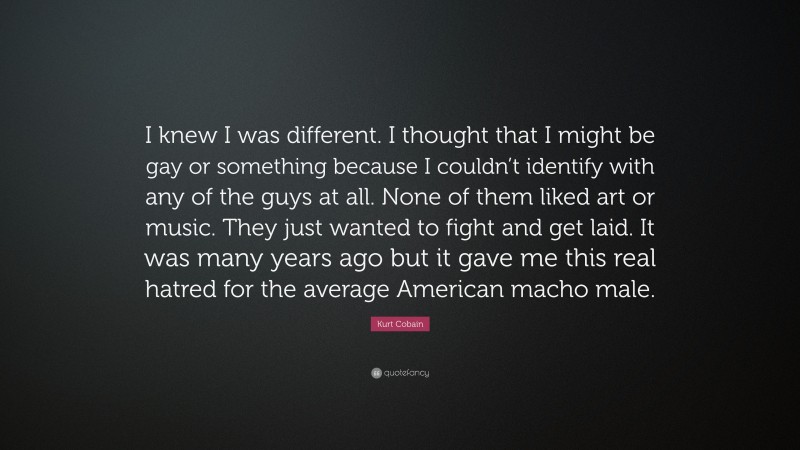 Kurt Cobain Quote: “I knew I was different. I thought that I might be gay or something because I couldn’t identify with any of the guys at all. None of them liked art or music. They just wanted to fight and get laid. It was many years ago but it gave me this real hatred for the average American macho male.”