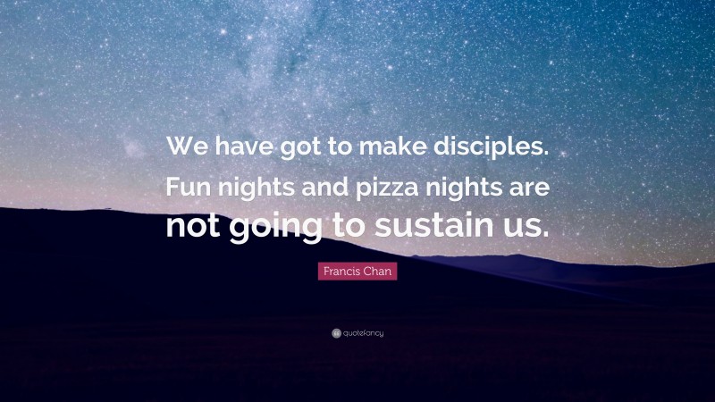 Francis Chan Quote: “We have got to make disciples. Fun nights and pizza nights are not going to sustain us.”