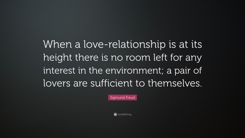 Sigmund Freud Quote: “When a love-relationship is at its height there is no room left for any interest in the environment; a pair of lovers are sufficient to themselves.”