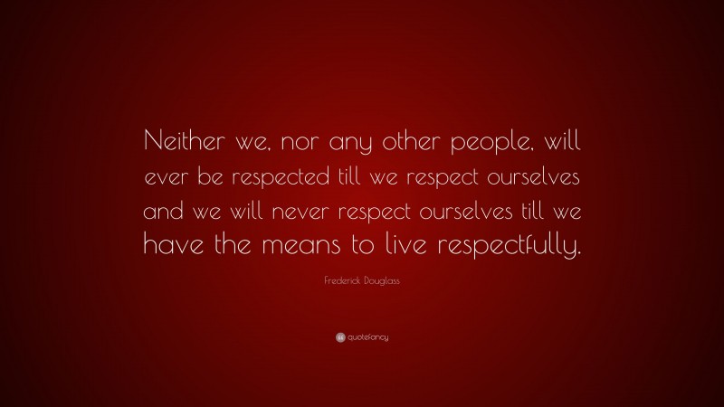 Frederick Douglass Quote: “Neither we, nor any other people, will ever be respected till we respect ourselves and we will never respect ourselves till we have the means to live respectfully.”
