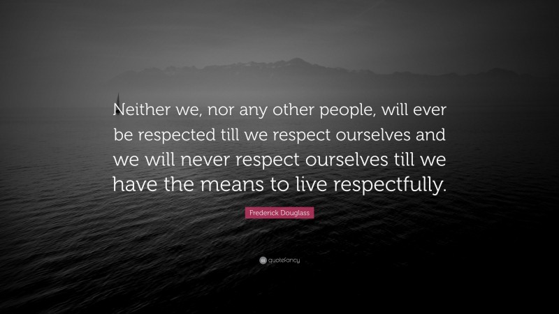 Frederick Douglass Quote: “Neither we, nor any other people, will ever be respected till we respect ourselves and we will never respect ourselves till we have the means to live respectfully.”
