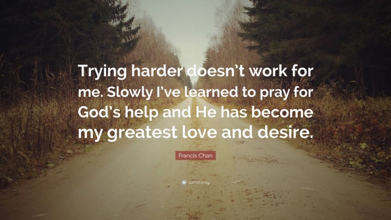 Francis Chan Quote: “Trying harder doesn’t work for me. Slowly I’ve learned to pray for God’s help and He has become my greatest love and desire.”
