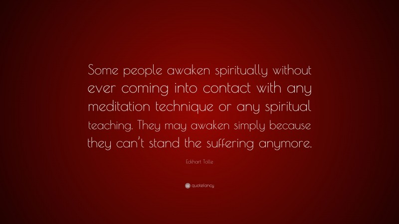 Eckhart Tolle Quote: “Some people awaken spiritually without ever coming into contact with any meditation technique or any spiritual teaching. They may awaken simply because they can’t stand the suffering anymore.”