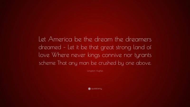 Langston Hughes Quote: “Let America be the dream the dreamers dreamed – Let it be that great strong land of love Where never kings connive nor tyrants scheme That any man be crushed by one above.”