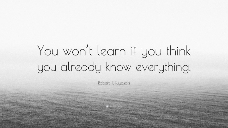 Robert T. Kiyosaki Quote: “You won’t learn if you think you already know everything.”