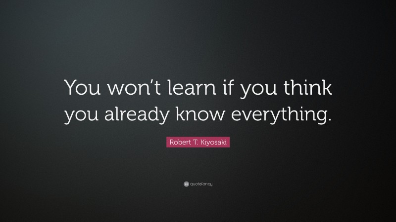 Robert T. Kiyosaki Quote: “You won’t learn if you think you already know everything.”