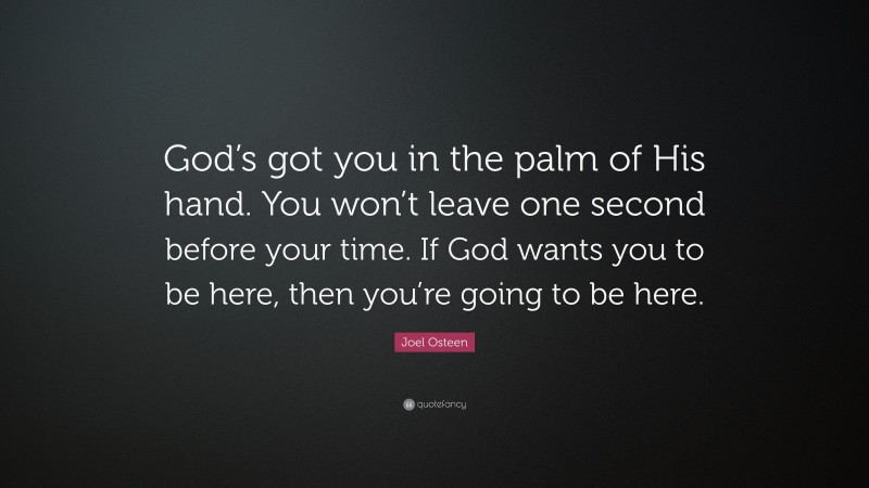 Joel Osteen Quote: “God’s got you in the palm of His hand. You won’t leave one second before your time. If God wants you to be here, then you’re going to be here.”