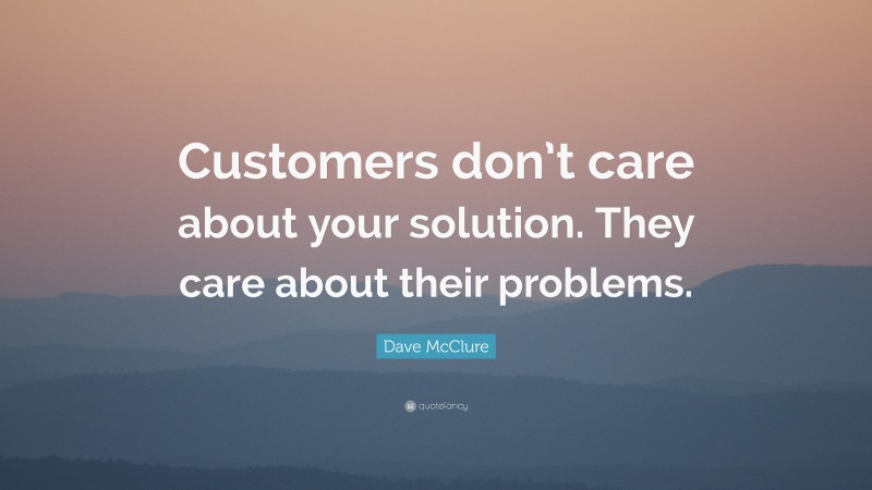 Dave McClure Quote: “Customers don’t care about your solution. They care about their problems.”