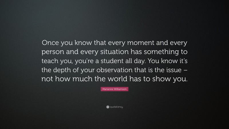 Marianne Williamson Quote: “Once you know that every moment and every person and every situation has something to teach you, you’re a student all day. You know it’s the depth of your observation that is the issue – not how much the world has to show you.”