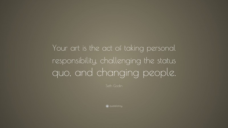 Seth Godin Quote: “Your art is the act of taking personal responsibility, challenging the status quo, and changing people.”