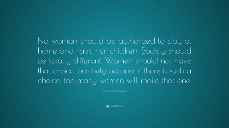 Simone de Beauvoir Quote: “No woman should be authorized to stay at home and raise her children. Society should be totally different. Women should not have that choice, precisely because if there is such a choice, too many women will make that one.”