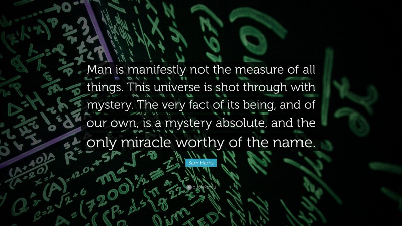 Sam Harris Quote: “Man is manifestly not the measure of all things. This universe is shot through with mystery. The very fact of its being, and of our own, is a mystery absolute, and the only miracle worthy of the name.”