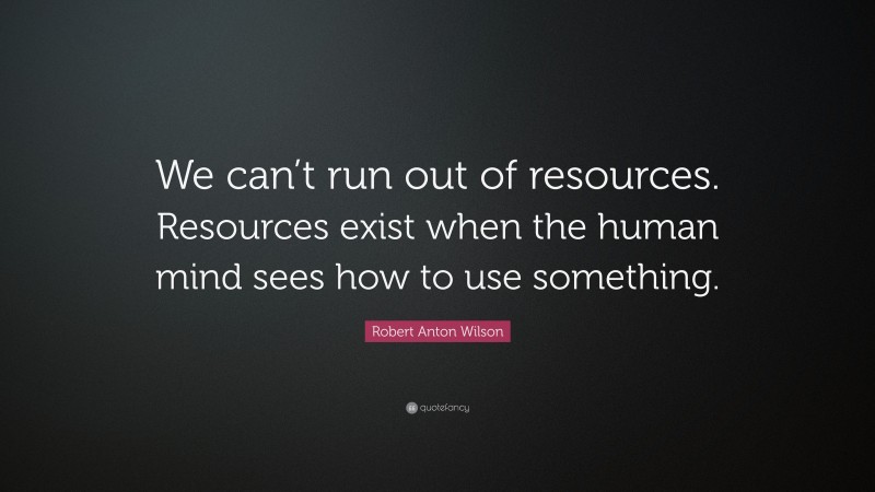 Robert Anton Wilson Quote: “We can’t run out of resources. Resources exist when the human mind sees how to use something.”