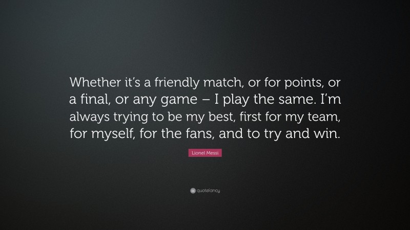 Lionel Messi Quote: “Whether it’s a friendly match, or for points, or a final, or any game – I play the same. I’m always trying to be my best, first for my team, for myself, for the fans, and to try and win.”