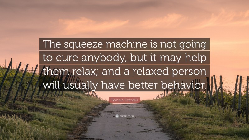 Temple Grandin Quote: “The squeeze machine is not going to cure anybody, but it may help them relax; and a relaxed person will usually have better behavior.”