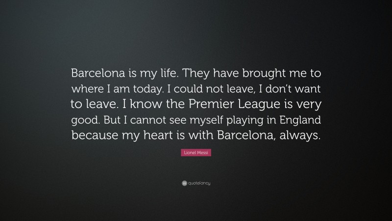 Lionel Messi Quote: “Barcelona is my life. They have brought me to where I am today. I could not leave, I don’t want to leave. I know the Premier League is very good. But I cannot see myself playing in England because my heart is with Barcelona, always.”