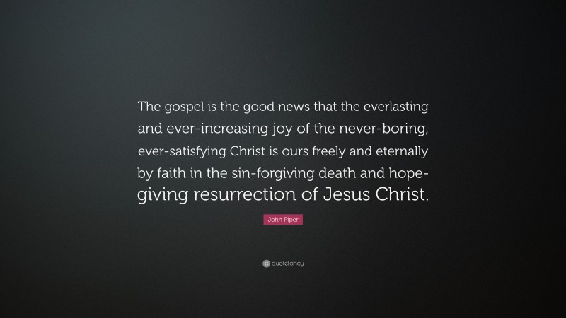 John Piper Quote: “The gospel is the good news that the everlasting and ever-increasing joy of the never-boring, ever-satisfying Christ is ours freely and eternally by faith in the sin-forgiving death and hope-giving resurrection of Jesus Christ.”