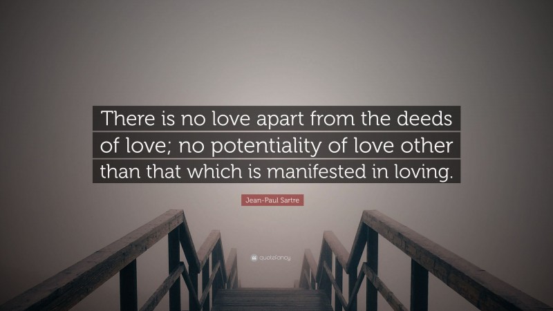 Jean-Paul Sartre Quote: “There is no love apart from the deeds of love; no potentiality of love other than that which is manifested in loving.”