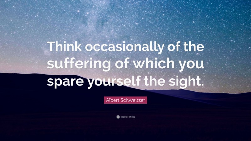 Albert Schweitzer Quote: “Think occasionally of the suffering of which you spare yourself the sight.”