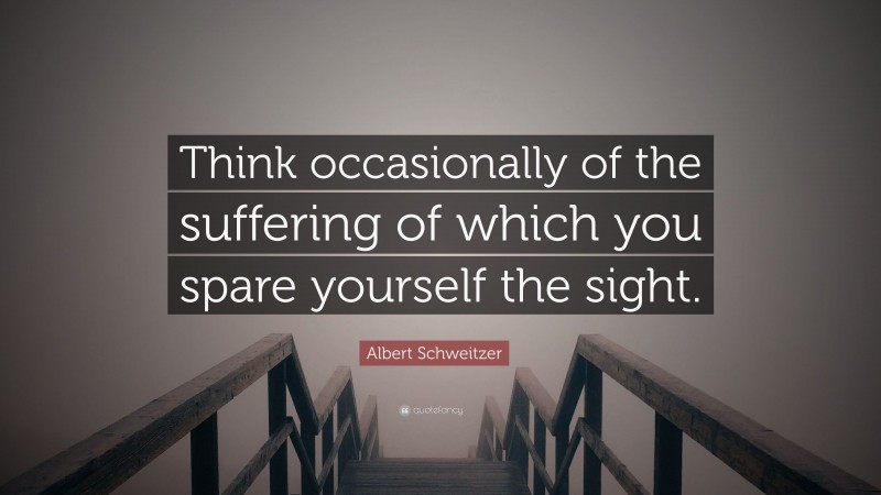 Albert Schweitzer Quote: “Think occasionally of the suffering of which you spare yourself the sight.”