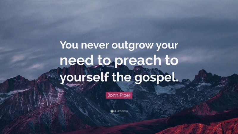 John Piper Quote: “You never outgrow your need to preach to yourself the gospel.”