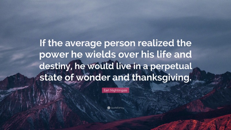 Earl Nightingale Quote: “If the average person realized the power he wields over his life and destiny, he would live in a perpetual state of wonder and thanksgiving.”