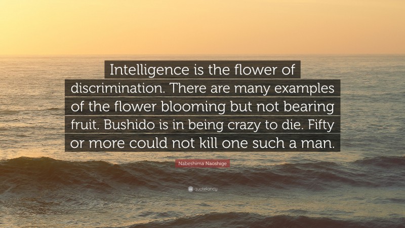Nabeshima Naoshige Quote: “Intelligence is the flower of discrimination. There are many examples of the flower blooming but not bearing fruit. Bushido is in being crazy to die. Fifty or more could not kill one such a man.”