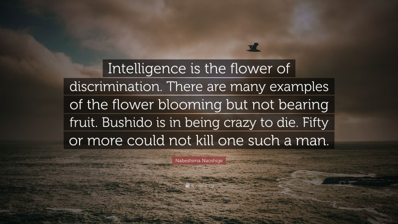 Nabeshima Naoshige Quote: “Intelligence is the flower of discrimination. There are many examples of the flower blooming but not bearing fruit. Bushido is in being crazy to die. Fifty or more could not kill one such a man.”