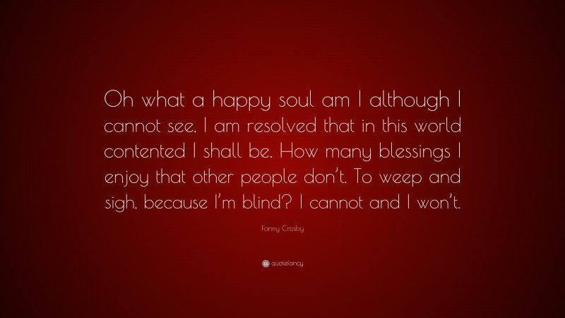 Fanny Crosby Quote: “Oh what a happy soul am I although I cannot see, I am resolved that in this world contented I shall be. How many blessings I enjoy that other people don’t. To weep and sigh, because I’m blind? I cannot and I won’t.”