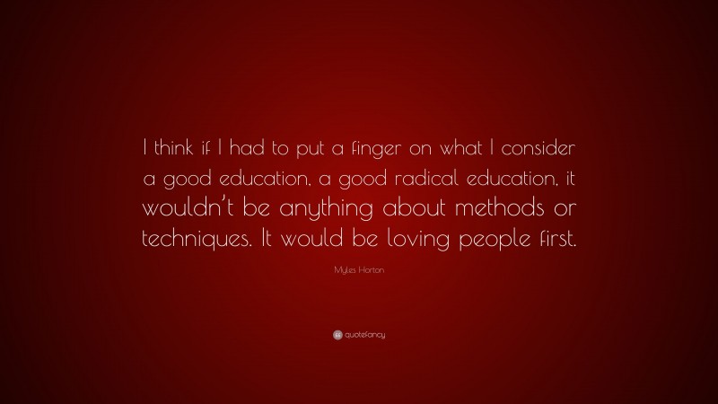 Myles Horton Quote: “I think if I had to put a finger on what I consider a good education, a good radical education, it wouldn’t be anything about methods or techniques. It would be loving people first.”