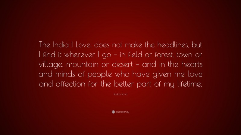 Ruskin Bond Quote: “The India I Love, does not make the headlines, but I find it wherever I go – in field or forest, town or village, mountain or desert – and in the hearts and minds of people who have given me love and affection for the better part of my lifetime.”