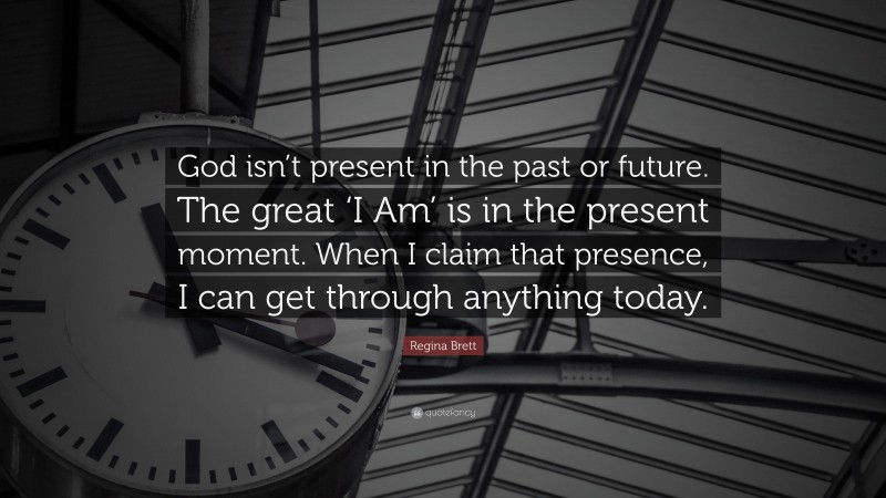 Regina Brett Quote: “God isn’t present in the past or future. The great ‘I Am’ is in the present moment. When I claim that presence, I can get through anything today.”